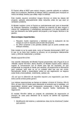 El Espiral utiliza el MCP para reducir riesgos y permite aplicarlo en cualquier
etapa de la evolución. Mantiene el enfoque clásico (cascada) pero incorpora un
marco de trabajo iterativo que refleja mejor la realidad.
Este modelo requiere considerar riesgos técnicos en todas las etapas del
proyecto; aplicado adecuadamente debe reducirlos antes de que sean un
verdadero problema.
El Modelo evolutivo como el Espiral es particularmente apto para el desarrollo
de Sistemas Operativos (complejos); también en sistemas de altos riesgos o
críticos (Ej. navegadores y controladores aeronáuticos) y en todos aquellos en
que sea necesaria una fuerte gestión del proyecto y sus riesgos, técnicos o de
gestión.
Desventajas importantes:
 Requiere mucha experiencia y habilidad para la evaluación de los
riesgos, lo cual es requisito para el éxito del proyecto.
 Es difícil convencer a los grandes clientes que se podrá controlar este
enfoque evolutivo.
Este modelo no se ha usado tanto, como el Cascada (Incremental) o MCP, por
lo que no se tiene bien medida su eficacia, es un paradigma relativamente
nuevo y difícil de implementar y controlar.
Modelo espiral Win & Win
Una variante interesante del Modelo Espiral previamente visto (Figura 6) es el
«Modelo espiral Win-Win» (Barry Boehm). El Modelo Espiral previo (clásico)
sugiere la comunicación con el cliente para fijar los requisitos, en que
simplemente se pregunta al cliente qué necesita y él proporciona la información
para continuar; pero esto es en un contexto ideal que rara vez ocurre.
Normalmente cliente y desarrollador entran en una negociación, se negocia
coste frente a funcionalidad, rendimiento, calidad, etc.
«Es así que la obtención de requisitos requiere una negociación, que tiene
éxito cuando ambas partes ganan».
Las mejores negociaciones se fuerzan en obtener «Victoria & Victoria» (Win &
Win), es decir que el cliente gane obteniendo el producto que lo satisfaga, y el
desarrollador también gane consiguiendo presupuesto y fecha de entrega
realista. Evidentemente, este modelo requiere fuertes habilidades de
negociación.
El modelo Win-Win define un conjunto de actividades de negociación al
principio de cada paso alrededor de la espiral; se definen las siguientes
actividades:
1. Identificación del sistema o subsistemas clave de los directivos(*) (saber
qué quieren).
 