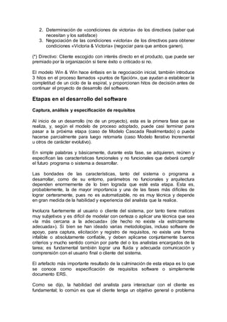 2. Determinación de «condiciones de victoria» de los directivos (saber qué
necesitan y los satisface)
3. Negociación de las condiciones «victoria» de los directivos para obtener
condiciones «Victoria & Victoria» (negociar para que ambos ganen).
(*) Directivo: Cliente escogido con interés directo en el producto, que puede ser
premiado por la organización si tiene éxito o criticado si no.
El modelo Win & Win hace énfasis en la negociación inicial, también introduce
3 hitos en el proceso llamados «puntos de fijación», que ayudan a establecer la
completitud de un ciclo de la espiral, y proporcionan hitos de decisión antes de
continuar el proyecto de desarrollo del software.
Etapas en el desarrollo del software
Captura, análisis y especificación de requisitos
Al inicio de un desarrollo (no de un proyecto), esta es la primera fase que se
realiza, y, según el modelo de proceso adoptado, puede casi terminar para
pasar a la próxima etapa (caso de Modelo Cascada Realimentado) o puede
hacerse parcialmente para luego retomarla (caso Modelo Iterativo Incremental
u otros de carácter evolutivo).
En simple palabras y básicamente, durante esta fase, se adquieren, reúnen y
especifican las características funcionales y no funcionales que deberá cumplir
el futuro programa o sistema a desarrollar.
Las bondades de las características, tanto del sistema o programa a
desarrollar, como de su entorno, parámetros no funcionales y arquitectura
dependen enormemente de lo bien lograda que esté esta etapa. Esta es,
probablemente, la de mayor importancia y una de las fases más difíciles de
lograr certeramente, pues no es automatizable, no es muy técnica y depende
en gran medida de la habilidad y experiencia del analista que la realice.
Involucra fuertemente al usuario o cliente del sistema, por tanto tiene matices
muy subjetivos y es difícil de modelar con certeza o aplicar una técnica que sea
«la más cercana a la adecuada» (de hecho no existe «la estrictamente
adecuada»). Si bien se han ideado varias metodologías, incluso software de
apoyo, para captura, elicitación y registro de requisitos, no existe una forma
infalible o absolutamente confiable, y deben aplicarse conjuntamente buenos
criterios y mucho sentido común por parte del o los analistas encargados de la
tarea; es fundamental también lograr una fluida y adecuada comunicación y
comprensión con el usuario final o cliente del sistema.
El artefacto más importante resultado de la culminación de esta etapa es lo que
se conoce como especificación de requisitos software o simplemente
documento ERS.
Como se dijo, la habilidad del analista para interactuar con el cliente es
fundamental; lo común es que el cliente tenga un objetivo general o problema
 