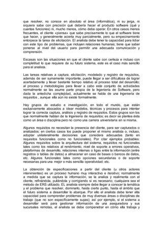 que resolver, no conoce en absoluto el área (informática), ni su jerga, ni
siquiera sabe con precisión qué debería hacer el producto software (qué y
cuantas funciones) ni, mucho menos, cómo debe operar. En otros casos menos
frecuentes, el cliente «piensa» que sabe precisamente lo que el software tiene
que hacer, y generalmente acierta muy parcialmente, pero su empecinamiento
entorpece la tarea de elicitación. El analista debe tener la capacidad para lidiar
con este tipo de problemas, que incluyen relaciones humanas; tiene que saber
ponerse al nivel del usuario para permitir una adecuada comunicación y
comprensión.
Escasas son las situaciones en que el cliente sabe con certeza e incluso con
completitud lo que requiere de su futuro sistema, este es el caso más sencillo
para el analista.
Las tareas relativas a captura, elicitación, modelado y registro de requisitos,
además de ser sumamente importante, puede llegar a ser dificultosa de lograr
acertadamente y llevar bastante tiempo relativo al proceso total del desarrollo;
al proceso y metodologías para llevar a cabo este conjunto de actividades
normalmente se las asume parte propia de la Ingeniería de Software, pero
dada la antedicha complejidad, actualmente se habla de una Ingeniería de
requisitos , aunque ella aún no existe formalmente.
Hay grupos de estudio e investigación, en todo el mundo, que están
exclusivamente abocados a idear modelos, técnicas y procesos para intentar
lograr la correcta captura, análisis y registro de requisitos. Estos grupos son los
que normalmente hablan de la Ingeniería de requisitos; es decir se plantea ésta
como un área o disciplina pero no como una carrera universitaria en si misma.
Algunos requisitos no necesitan la presencia del cliente, para ser capturados o
analizados; en ciertos casos los puede proponer el mismo analista o, incluso,
adoptar unilateralmente decisiones que considera adecuadas (tanto en
requisitos funcionales como no funcionales). Por citar ejemplos probables:
Algunos requisitos sobre la arquitectura del sistema, requisitos no funcionales
tales como los relativos al rendimiento, nivel de soporte a errores operativos,
plataformas de desarrollo, relaciones internas o ligas entre la información (entre
registros o tablas de datos) a almacenar en caso de bases o bancos de datos,
etc. Algunos funcionales tales como opciones secundarias o de soporte
necesarias para una mejor o más sencilla operatividad; etc.
La obtención de especificaciones a partir del cliente (u otros actores
intervinientes) es un proceso humano muy interactivo e iterativo; normalmente
a medida que se captura la información, se la analiza y realimenta con el
cliente, refinándola, puliéndola y corrigiendo si es necesario; cualquiera sea el
método de ERS utilizado. EL analista siempre debe llegar a conocer la temática
y el problema que resolver, dominarlo, hasta cierto punto, hasta el ámbito que
el futuro sistema a desarrollar lo abarque. Por ello el analista debe tener alta
capacidad para comprender problemas de muy diversas áreas o disciplinas de
trabajo (que no son específicamente suyas); así por ejemplo, si el sistema a
desarrollar será para gestionar información de una aseguradora y sus
sucursales remotas, el analista se debe compenetrar en cómo ella trabaja y
 