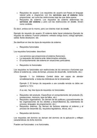  Requisitos de usuario: Los requisitos de usuario son frases en lenguaje
natural junto a diagramas con los servicios que el sistema debe
proporcionar, así como las restricciones bajo las que debe operar.
 Requisitos de sistema: Los requisitos de sistema determinan los
servicios del sistema y pero con las restricciones en detalle. Sirven
como contrato.
Es decir, ambos son lo mismo, pero con distinto nivel de detalle.
Ejemplo de requisito de usuario: El sistema debe hacer préstamos Ejemplo de
requisito de sistema: Función préstamo: entrada código socio, código ejemplar;
salida: fecha devolución; etc.
Se clasifican en tres los tipos de requisitos de sistema:
 Requisitos funcionales
Los requisitos funcionales describen:
 Los servicios que proporciona el sistema (funciones).
 La respuesta del sistema ante determinadas entradas.
 El comportamiento del sistema en situaciones particulares.
 Requisitos no funcionales
Los requisitos no funcionales son restricciones de los servicios o funciones que
ofrece el sistema (ej. cotas de tiempo, proceso de desarrollo, rendimiento, etc.)
Ejemplo 1. La biblioteca Central debe ser capaz de atender
simultáneamente a todas las bibliotecas de la Universidad
Ejemplo 2. El tiempo de respuesta a una consulta remota no debe ser
superior a 1/2 s
A su vez, hay tres tipos de requisitos no funcionales:
 Requisitos del producto. Especifican el comportamiento del producto (Ej.
prestaciones, memoria, tasa de fallos, etc.)
 Requisitos organizativos. Se derivan de las políticas y procedimientos de
las organizaciones de los clientes y desarrolladores (Ej. estándares de
proceso, lenguajes de programación, etc.)
 Requisitos externos. Se derivan de factores externos al sistema y al
proceso de desarrollo (Ej. requisitos legislativos, éticos, etc.)
 Requisitos del dominio.
Los requisitos del dominio se derivan del dominio de la aplicación y reflejan
características de dicho dominio.
Pueden ser funcionales o no funcionales.
 