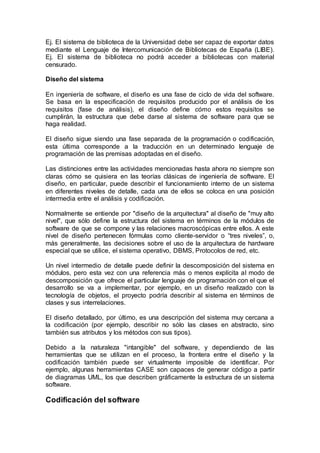 Ej. El sistema de biblioteca de la Universidad debe ser capaz de exportar datos
mediante el Lenguaje de Intercomunicación de Bibliotecas de España (LIBE).
Ej. El sistema de biblioteca no podrá acceder a bibliotecas con material
censurado.
Diseño del sistema
En ingeniería de software, el diseño es una fase de ciclo de vida del software.
Se basa en la especificación de requisitos producido por el análisis de los
requisitos (fase de análisis), el diseño define cómo estos requisitos se
cumplirán, la estructura que debe darse al sistema de software para que se
haga realidad.
El diseño sigue siendo una fase separada de la programación o codificación,
esta última corresponde a la traducción en un determinado lenguaje de
programación de las premisas adoptadas en el diseño.
Las distinciones entre las actividades mencionadas hasta ahora no siempre son
claras cómo se quisiera en las teorías clásicas de ingeniería de software. El
diseño, en particular, puede describir el funcionamiento interno de un sistema
en diferentes niveles de detalle, cada una de ellos se coloca en una posición
intermedia entre el análisis y codificación.
Normalmente se entiende por "diseño de la arquitectura" al diseño de "muy alto
nivel", que sólo define la estructura del sistema en términos de la módulos de
software de que se compone y las relaciones macroscópicas entre ellos. A este
nivel de diseño pertenecen fórmulas como cliente-servidor o “tres niveles”, o,
más generalmente, las decisiones sobre el uso de la arquitectura de hardware
especial que se utilice, el sistema operativo, DBMS, Protocolos de red, etc.
Un nivel intermedio de detalle puede definir la descomposición del sistema en
módulos, pero esta vez con una referencia más o menos explícita al modo de
descomposición que ofrece el particular lenguaje de programación con el que el
desarrollo se va a implementar, por ejemplo, en un diseño realizado con la
tecnología de objetos, el proyecto podría describir al sistema en términos de
clases y sus interrelaciones.
El diseño detallado, por último, es una descripción del sistema muy cercana a
la codificación (por ejemplo, describir no sólo las clases en abstracto, sino
también sus atributos y los métodos con sus tipos).
Debido a la naturaleza "intangible" del software, y dependiendo de las
herramientas que se utilizan en el proceso, la frontera entre el diseño y la
codificación también puede ser virtualmente imposible de identificar. Por
ejemplo, algunas herramientas CASE son capaces de generar código a partir
de diagramas UML, los que describen gráficamente la estructura de un sistema
software.
Codificación del software
 