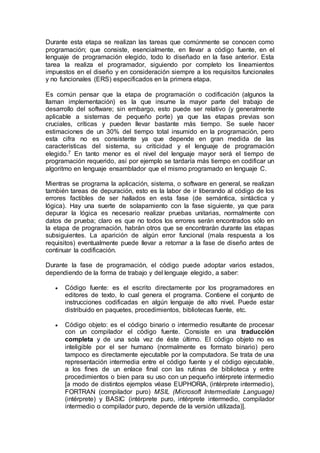 Durante esta etapa se realizan las tareas que comúnmente se conocen como
programación; que consiste, esencialmente, en llevar a código fuente, en el
lenguaje de programación elegido, todo lo diseñado en la fase anterior. Esta
tarea la realiza el programador, siguiendo por completo los lineamientos
impuestos en el diseño y en consideración siempre a los requisitos funcionales
y no funcionales (ERS) especificados en la primera etapa.
Es común pensar que la etapa de programación o codificación (algunos la
llaman implementación) es la que insume la mayor parte del trabajo de
desarrollo del software; sin embargo, esto puede ser relativo (y generalmente
aplicable a sistemas de pequeño porte) ya que las etapas previas son
cruciales, críticas y pueden llevar bastante más tiempo. Se suele hacer
estimaciones de un 30% del tiempo total insumido en la programación, pero
esta cifra no es consistente ya que depende en gran medida de las
características del sistema, su criticidad y el lenguaje de programación
elegido.7 En tanto menor es el nivel del lenguaje mayor será el tiempo de
programación requerido, así por ejemplo se tardaría más tiempo en codificar un
algoritmo en lenguaje ensamblador que el mismo programado en lenguaje C.
Mientras se programa la aplicación, sistema, o software en general, se realizan
también tareas de depuración, esto es la labor de ir liberando al código de los
errores factibles de ser hallados en esta fase (de semántica, sintáctica y
lógica). Hay una suerte de solapamiento con la fase siguiente, ya que para
depurar la lógica es necesario realizar pruebas unitarias, normalmente con
datos de prueba; claro es que no todos los errores serán encontrados sólo en
la etapa de programación, habrán otros que se encontrarán durante las etapas
subsiguientes. La aparición de algún error funcional (mala respuesta a los
requisitos) eventualmente puede llevar a retornar a la fase de diseño antes de
continuar la codificación.
Durante la fase de programación, el código puede adoptar varios estados,
dependiendo de la forma de trabajo y del lenguaje elegido, a saber:
 Código fuente: es el escrito directamente por los programadores en
editores de texto, lo cual genera el programa. Contiene el conjunto de
instrucciones codificadas en algún lenguaje de alto nivel. Puede estar
distribuido en paquetes, procedimientos, bibliotecas fuente, etc.
 Código objeto: es el código binario o intermedio resultante de procesar
con un compilador el código fuente. Consiste en una traducción
completa y de una sola vez de éste último. El código objeto no es
inteligible por el ser humano (normalmente es formato binario) pero
tampoco es directamente ejecutable por la computadora. Se trata de una
representación intermedia entre el código fuente y el código ejecutable,
a los fines de un enlace final con las rutinas de biblioteca y entre
procedimientos o bien para su uso con un pequeño intérprete intermedio
[a modo de distintos ejemplos véase EUPHORIA, (intérprete intermedio),
FORTRAN (compilador puro) MSIL (Microsoft Intermediate Language)
(intérprete) y BASIC (intérprete puro, intérprete intermedio, compilador
intermedio o compilador puro, depende de la versión utilizada)].
 