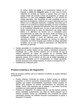 o El código objeto no existe si el programador trabaja con un
lenguaje a modo de intérprete puro, en este caso el mismo
intérprete se encarga de traducir y ejecutar línea por línea el
código fuente (de acuerdo al flujo del programa), en tiempo de
ejecución. En este caso tampoco existe el o los archivos de
código ejecutable. Una desventaja de esta modalidad es que la
ejecución del programa o sistema es un poco más lenta que si se
hiciera con un intérprete intermedio, y bastante más lenta que si
existe el o los archivos de código ejecutable. Es decir no favorece
el rendimiento en velocidad de ejecución. Pero una gran ventaja
de la modalidad intérprete puro, es que el esta forma de trabajo
facilita enormemente la tarea de depuración del código fuente
(frente a la alternativa de hacerlo con un compilador puro).
Frecuentemente se suele usar una forma mixta de trabajo (si el
lenguaje de programación elegido lo permite), es decir
inicialmente trabajar a modo de intérprete puro, y una vez
depurado el código fuente (liberado de errores) se utiliza un
compilador del mismo lenguaje para obtener el código ejecutable
completo, con lo cual se agiliza la depuración y la velocidad de
ejecución se optimiza.
 Código ejecutable: Es el código binario resultado de enlazar uno o más
fragmentos de código objeto con las rutinas y bibliotecas necesarias.
Constituye uno o más archivos binarios con un formato tal que el
sistema operativo es capaz de cargarlo en la memoria RAM
(eventualmente también parte en una memoria virtual), y proceder a su
ejecución directa. Por lo anterior se dice que el código ejecutable es
directamente «inteligible por la computadora». El código ejecutable,
también conocido como código máquina, no existe si se programa con
 modalidad de «intérprete puro».
Pruebas (unitarias y de integración)
Entre las diversas pruebas que se le efectúan al software se pueden distinguir
principalmente:
 Prueba unitarias: Consisten en probar o testear piezas de software
pequeñas; a nivel de secciones, procedimientos, funciones y módulos;
aquellas que tengan funcionalidades específicas. Dichas pruebas se
utilizan para asegurar el correcto funcionamiento de secciones de
código, mucho más reducidas que el conjunto, y que tienen funciones
concretas con cierto grado de independencia.
 Pruebas de integración: Se realizan una vez que las pruebas unitarias
fueron concluidas exitosamente; con éstas se intenta asegurar que el
sistema completo, incluso los subsistemas que componen las piezas
individuales grandes del software funcionen correctamente al operar e
inteoperar en conjunto.
 