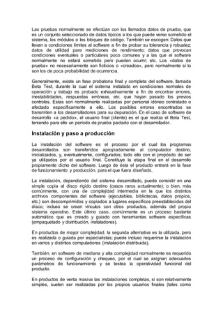 Las pruebas normalmente se efectúan con los llamados datos de prueba, que
es un conjunto seleccionado de datos típicos a los que puede verse sometido el
sistema, los módulos o los bloques de código. También se escogen: Datos que
llevan a condiciones límites al software a fin de probar su tolerancia y robustez;
datos de utilidad para mediciones de rendimiento; datos que provocan
condiciones eventuales o particulares poco comunes y a las que el software
normalmente no estará sometido pero pueden ocurrir; etc. Los «datos de
prueba» no necesariamente son ficticios o «creados», pero normalmente sí lo
son los de poca probabilidad de ocurrencia.
Generalmente, existe un fase probatoria final y completa del software, llamada
Beta Test, durante la cual el sistema instalado en condiciones normales de
operación y trabajo es probado exhaustivamente a fin de encontrar errores,
inestabilidades, respuestas erróneas, etc. que hayan pasado los previos
controles. Estas son normalmente realizadas por personal idóneo contratado o
afectado específicamente a ello. Los posibles errores encontrados se
transmiten a los desarrolladores para su depuración. En el caso de software de
desarrollo «a pedido», el usuario final (cliente) es el que realiza el Beta Test,
teniendo para ello un período de prueba pactado con el desarrollador.
Instalación y paso a producción
La instalación del software es el proceso por el cual los programas
desarrollados son transferidos apropiadamente al computador destino,
inicializados, y, eventualmente, configurados; todo ello con el propósito de ser
ya utilizados por el usuario final. Constituye la etapa final en el desarrollo
propiamente dicho del software. Luego de ésta el producto entrará en la fase
de funcionamiento y producción, para el que fuera diseñado.
La instalación, dependiendo del sistema desarrollado, puede consistir en una
simple copia al disco rígido destino (casos raros actualmente); o bien, más
comúnmente, con una de complejidad intermedia en la que los distintos
archivos componentes del software (ejecutables, bibliotecas, datos propios,
etc.) son descomprimidos y copiados a lugares específicos preestablecidos del
disco; incluso se crean vínculos con otros productos, además del propio
sistema operativo. Este último caso, comúnmente es un proceso bastante
automático que es creado y guiado con heramientas software específicas
(empaquetado y distribución, instaladores).
En productos de mayor complejidad, la segunda alternativa es la utilizada, pero
es realizada o guiada por especialistas; puede incluso requerirse la instalación
en varios y distintos computadores (instalación distribuida).
También, en software de mediana y alta complejidad normalmente es requerido
un proceso de configuración y chequeo, por el cual se asignan adecuados
parámetros de funcionamiento y se testea la operatividad funcional del
producto.
En productos de venta masiva las instalaciones completas, si son relativamente
simples, suelen ser realizadas por los propios usuarios finales (tales como
 