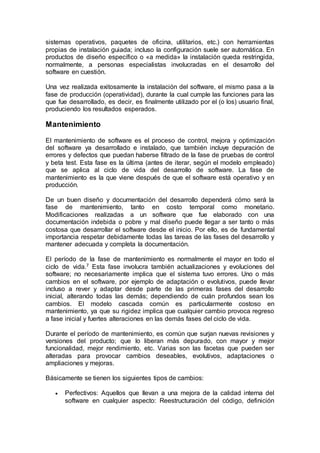 sistemas operativos, paquetes de oficina, utilitarios, etc.) con herramientas
propias de instalación guiada; incluso la configuración suele ser automática. En
productos de diseño específico o «a medida» la instalación queda restringida,
normalmente, a personas especialistas involucradas en el desarrollo del
software en cuestión.
Una vez realizada exitosamente la instalación del software, el mismo pasa a la
fase de producción (operatividad), durante la cual cumple las funciones para las
que fue desarrollado, es decir, es finalmente utilizado por el (o los) usuario final,
produciendo los resultados esperados.
Mantenimiento
El mantenimiento de software es el proceso de control, mejora y optimización
del software ya desarrollado e instalado, que también incluye depuración de
errores y defectos que puedan haberse filtrado de la fase de pruebas de control
y beta test. Esta fase es la última (antes de iterar, según el modelo empleado)
que se aplica al ciclo de vida del desarrollo de software. La fase de
mantenimiento es la que viene después de que el software está operativo y en
producción.
De un buen diseño y documentación del desarrollo dependerá cómo será la
fase de mantenimiento, tanto en costo temporal como monetario.
Modificaciones realizadas a un software que fue elaborado con una
documentación indebida o pobre y mal diseño puede llegar a ser tanto o más
costosa que desarrollar el software desde el inicio. Por ello, es de fundamental
importancia respetar debidamente todas las tareas de las fases del desarrollo y
mantener adecuada y completa la documentación.
El período de la fase de mantenimiento es normalmente el mayor en todo el
ciclo de vida.7 Esta fase involucra también actualizaciones y evoluciones del
software; no necesariamente implica que el sistema tuvo errores. Uno o más
cambios en el software, por ejemplo de adaptación o evolutivos, puede llevar
incluso a rever y adaptar desde parte de las primeras fases del desarrollo
inicial, alterando todas las demás; dependiendo de cuán profundos sean los
cambios. El modelo cascada común es particularmente costoso en
mantenimiento, ya que su rigidez implica que cualquier cambio provoca regreso
a fase inicial y fuertes alteraciones en las demás fases del ciclo de vida.
Durante el período de mantenimiento, es común que surjan nuevas revisiones y
versiones del producto; que lo liberan más depurado, con mayor y mejor
funcionalidad, mejor rendimiento, etc. Varias son las facetas que pueden ser
alteradas para provocar cambios deseables, evolutivos, adaptaciones o
ampliaciones y mejoras.
Básicamente se tienen los siguientes tipos de cambios:
 Perfectivos: Aquellos que llevan a una mejora de la calidad interna del
software en cualquier aspecto: Reestructuración del código, definición
 