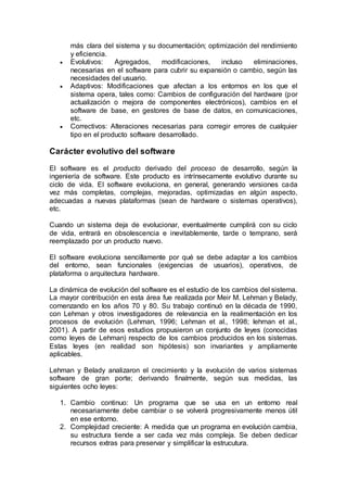 más clara del sistema y su documentación; optimización del rendimiento
y eficiencia.
 Evolutivos: Agregados, modificaciones, incluso eliminaciones,
necesarias en el software para cubrir su expansión o cambio, según las
necesidades del usuario.
 Adaptivos: Modificaciones que afectan a los entornos en los que el
sistema opera, tales como: Cambios de configuración del hardware (por
actualización o mejora de componentes electrónicos), cambios en el
software de base, en gestores de base de datos, en comunicaciones,
etc.
 Correctivos: Alteraciones necesarias para corregir errores de cualquier
tipo en el producto software desarrollado.
Carácter evolutivo del software
El software es el producto derivado del proceso de desarrollo, según la
ingeniería de software. Este producto es intrínsecamente evolutivo durante su
ciclo de vida. El software evoluciona, en general, generando versiones cada
vez más completas, complejas, mejoradas, optimizadas en algún aspecto,
adecuadas a nuevas plataformas (sean de hardware o sistemas operativos),
etc.
Cuando un sistema deja de evolucionar, eventualmente cumplirá con su ciclo
de vida, entrará en obsolescencia e inevitablemente, tarde o temprano, será
reemplazado por un producto nuevo.
El software evoluciona sencillamente por qué se debe adaptar a los cambios
del entorno, sean funcionales (exigencias de usuarios), operativos, de
plataforma o arquitectura hardware.
La dinámica de evolución del software es el estudio de los cambios del sistema.
La mayor contribución en esta área fue realizada por Meir M. Lehman y Belady,
comenzando en los años 70 y 80. Su trabajo continuó en la década de 1990,
con Lehman y otros investigadores de relevancia en la realimentación en los
procesos de evolución (Lehman, 1996; Lehman et al., 1998; lehman et al.,
2001). A partir de esos estudios propusieron un conjunto de leyes (conocidas
como leyes de Lehman) respecto de los cambios producidos en los sistemas.
Estas leyes (en realidad son hipótesis) son invariantes y ampliamente
aplicables.
Lehman y Belady analizaron el crecimiento y la evolución de varios sistemas
software de gran porte; derivando finalmente, según sus medidas, las
siguientes ocho leyes:
1. Cambio continuo: Un programa que se usa en un entorno real
necesariamente debe cambiar o se volverá progresivamente menos útil
en ese entorno.
2. Complejidad creciente: A medida que un programa en evolución cambia,
su estructura tiende a ser cada vez más compleja. Se deben dedicar
recursos extras para preservar y simplificar la estrucutura.
 