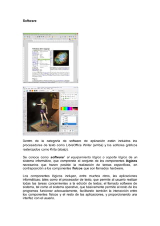 Software
Dentro de la categoría de software de aplicación están incluidos los
procesadores de texto como LibreOffice Writer (arriba) y los editores gráficos
rasterizados como Krita (abajo).
Se conoce como software1 al equipamiento lógico o soporte lógico de un
sistema informático, que comprende el conjunto de los componentes lógicos
necesarios que hacen posible la realización de tareas específicas, en
contraposición a los componentes físicos que son llamados hardware.
Los componentes lógicos incluyen, entre muchos otros, las aplicaciones
informáticas; tales como el procesador de texto, que permite al usuario realizar
todas las tareas concernientes a la edición de textos; el llamado software de
sistema, tal como el sistema operativo, que básicamente permite al resto de los
programas funcionar adecuadamente, facilitando también la interacción entre
los componentes físicos y el resto de las aplicaciones, y proporcionando una
interfaz con el usuario.
 