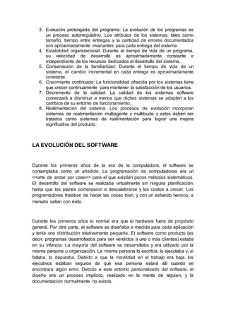 3. Evolución prolongada del programa: La evolución de los programas es
un proceso autorregulativo. Los atributos de los sistemas, tales como
tamaño, tiempo entre entregas y la cantidad de errores documentados
son aproximadamente invariantes para cada entrega del sistema.
4. Estabilidad organizacional: Durante el tiempo de vida de un programa,
su velocidad de desarrollo es aproximadamente constante e
independiente de los recursos dedicados al desarrollo del sistema.
5. Conservación de la familiaridad: Durante el tiempo de vida de un
sistema, el cambio incremental en cada entrega es aproximadamente
constante.
6. Crecimiento continuado: La funcionalidad ofrecida por los sistemas tiene
que crecer continuamente para mantener la satisfacción de los usuarios.
7. Decremento de la calidad: La calidad de los sistemas software
comenzará a disminuir a menos que dichos sistemas se adapten a los
cambios de su entorno de funcionamiento.
8. Realimentación del sistema: Los procesos de evolución incorporan
sistemas de realimentación multiagente y multibucle y estos deben ser
tratados como sistemas de realimentación para lograr una mejora
significativa del producto.
LA EVOLUCIÓN DEL SOFTWARE
Durante los primeros años de la era de la computadora, el software se
contemplaba como un añadido. La programación de computadoras era un
<<arte de andar por casa>> para el que existían pocos métodos sistemáticos.
El desarrollo del software se realizaba virtualmente sin ninguna planificación,
hasta que los planes comenzaron a descalabrarse y los costos a crecer. Los
programadores trataban de hacer las cosas bien, y con un esfuerzo heroico, a
menudo salían con éxito.
Durante los primeros años lo normal era que el hardware fuera de propósito
general. Por otra parte, el software se diseñaba a medida para cada aplicación
y tenía una distribución relativamente pequeña. El software como producto (es
decir, programas desarrollados para ser vendidos a uno o más clientes) estaba
en su infancia. La mayoría del software se desarrollaba y era utilizado por la
misma persona u organización. La misma persona lo escribía, lo ejecutaba y, si
fallaba, lo depuraba. Debido a que la movilidad en el trabajo era baja, los
ejecutivos estaban seguros de que esa persona estará allí cuando se
encontrara algún error. Debido a este entorno personalizado del software, el
diseño era un proceso implícito, realizado en la mente de alguien, y la
documentación normalmente no existía.
 