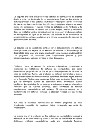 La segunda era en la evolución de los sistemas de computadora se extiende
desde la mitad de la década de los sesenta hasta finales de los setenta. La
multiprogramación y los sistemas multiusuario introdujeron nuevos conceptos
de interacción hombre-máquina. Las técnicas interactivas abrieron un nuevo
mundo de aplicaciones y nuevos niveles de sofisticación del hardware y del
software. Los sistemas de tiempo real podían recoger, analizar y transformar
datos de múltiples fuentes, controlando así los procesos y produciendo salidas
en milisegundos en lugar de en minutos. Los avances en los dispositivos de
almacenamiento en línea condujeron a la primera generación de sistemas de
gestión de bases de datos.
La segunda era se caracterizó también por el establecimiento del software
como producto y la llegada de las <<casas de software>>. El software ya se
desarrollaba para tener una amplia distribución en un mercado multidisciplinar.
Los programas se distribuían para computadoras grandes y para
minicomputadoras, a cientos e incluso a miles de usuarios.
Conforme crecía el número de sistemas informáticos, comenzaron a
extenderse las bibliotecas de software de computadora. Las casas
desarrollaban proyectos en los que se producían programas de decenas de
miles de sentencias fuente. Los productos de software comprados al exterior
incorporaban cientos de miles de nuevas sentencias. Una nube negra apareció
en el horizonte. Todos esos programas, todas esas sentencias fuente tenían
que ser corregidas cuando se detectaban fallas, modificadas cuando
cambiaban los requisitos de los usuarios o adaptadas a nuevos dispositivos
hardware que se hubieran adquirido. Estas actividades se llamaron
colectivamente mantenimiento del software. El esfuerzo gastado en el
mantenimiento del software comenzó a absorber recursos en una medida
alarmante.
Aún peor, la naturaleza personalizada de muchos programas los hacía
virtualmente imposible de mantener. Había comenzado una crisis del
<<software>>.
La tercera era en la evolución de los sistemas de computadora comenzó a
mediados de los años setenta y continuó más allá de una década. El sistema
distribuido, múltiples computadoras, cada una ejecutando funciones
 