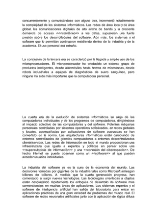 concurrentemente y comunicándose con alguna otra, incrementó notablemente
la complejidad de los sistemas informáticos. Las redes de área local y de área
global, las comunicaciones digitales de alto ancho de banda y la creciente
demanda de acceso <<instantáneo>> a los datos, supusieron una fuerte
presión sobre los desarrolladores del software. Aún más, los sistemas y el
software que lo permitían continuaron residiendo dentro de la industria y de la
academia. El uso personal era extraño.
La conclusión de la tercera era se caracterizó por la llegada y amplio uso de los
microprocesadores. El microprocesador ha producido un extenso grupo de
productos inteligentes, desde automóviles hasta hornos de microondas, desde
robots industriales a equipos de diagnósticos de suero sanguíneo, pero
ninguno ha sido más importante que la computadora personal.
La cuarta era de la evolución de sistemas informáticos se aleja de las
computadoras individuales y de los programas de computadoras, dirigiéndose
al impacto colectivo de las computadoras y del software. Potentes máquinas
personales controladas por sistemas operativos sofisticados, en redes globales
y locales, acompañadas por aplicaciones de software avanzadas se han
convertido en la norma. Las arquitecturas informáticas están cambiando de
entornos centralizados de grandes computadoras a entornos descentralizados
cliente/servidor. Las redes de información en todo el mundo proporcionan una
infraestructura que iguala a expertos y políticos en pensar sobre una
<<superautopista de información>> y una <<conexión del ciberespacio>>. De
hecho Internet se puede observar como un <<software>> al que pueden
acceder usuarios individuales.
La industria del software ya es la cuna de la economía del mundo. Las
decisiones tomadas por gigantes de la industria tales como Microsoft arriesgan
billones de dólares. A medida que la cuarta generación progresa, han
comenzado a surgir nuevas tecnologías. Las tecnologías orientadas a objetos
están desplazando rápidamente los enfoques de desarrollo de software más
convencionales en muchas áreas de aplicaciones. Los sistemas expertos y el
software de inteligencia artificial han salido del laboratorio para entrar en
aplicaciones prácticas de una gran variedad de problemas del mundo real. El
software de redes neuronales artificiales junto con la aplicación de lógica difusa
 