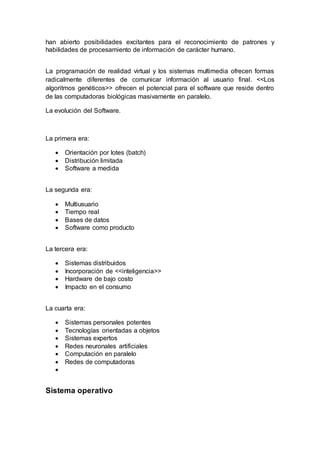han abierto posibilidades excitantes para el reconocimiento de patrones y
habilidades de procesamiento de información de carácter humano.
La programación de realidad virtual y los sistemas multimedia ofrecen formas
radicalmente diferentes de comunicar información al usuario final. <<Los
algoritmos genéticos>> ofrecen el potencial para el software que reside dentro
de las computadoras biológicas masivamente en paralelo.
La evolución del Software.
La primera era:
 Orientación por lotes (batch)
 Distribución limitada
 Software a medida
La segunda era:
 Multiusuario
 Tiempo real
 Bases de datos
 Software como producto
La tercera era:
 Sistemas distribuidos
 Incorporación de <<inteligencia>>
 Hardware de bajo costo
 Impacto en el consumo
La cuarta era:
 Sistemas personales potentes
 Tecnologías orientadas a objetos
 Sistemas expertos
 Redes neuronales artificiales
 Computación en paralelo
 Redes de computadoras

Sistema operativo
 