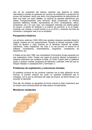 Uno de los propósitos del sistema operativo que gestiona el núcleo
intermediario consiste en gestionar los recursos de localización y protección de
acceso del hardware, hecho que alivia a los programadores de aplicaciones de
tener que tratar con estos detalles. La mayoría de aparatos electrónicos que
utilizan microprocesadores para funcionar, llevan incorporado un sistema
operativo (teléfonos móviles, reproductores de DVD, computadoras, radios,
enrutadores, etc.). En cuyo caso, son manejados mediante una interfaz gráfica
de usuario, un gestor de ventanas o un entorno de escritorio, si es un celular,
mediante una consola o control remoto si es un DVD y, mediante una línea de
comandos o navegador web si es un enrutador.
Perspectiva histórica
Los primeros sistemas (1945-1955) eran grandes máquinas operadas desde la
consola maestra por los programadores. Durante la década siguiente (1955-
1965) se llevaron a cabo avances en el hardware: lectoras de tarjetas,
impresoras, cintas magnéticas, etc. Esto a su vez provocó un avance en el
software: compiladores, ensambladores, cargadores, manejadores de
dispositivos, etc.
A finales de los años 1980, una computadora Commodore Amiga equipada con
una aceleradora Video Toaster era capaz de producir efectos comparados a
sistemas dedicados que costaban el triple. Un Video Toaster junto a Lightwave
ayudó a producir muchos programas de televisión y películas, entre las que se
incluyen Babylon 5, SeaQuest DSV y Terminator 2.
Problemas de explotación y soluciones iniciales
El problema principal de los primeros sistemas era la baja utilización de los
mismos, la primera solución fue poner un operador profesional que lo
manejase, con lo que se eliminaron las hojas de reserva, se ahorró tiempo y se
aumentó la velocidad.
Para ello, los trabajos se agrupaban de forma manual en lotes mediante lo que
se conoce como procesamiento por lotes (batch) sin automatizar.
Monitores residentes
 