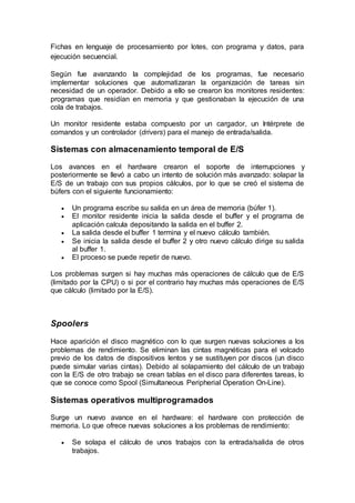 Fichas en lenguaje de procesamiento por lotes, con programa y datos, para
ejecución secuencial.
Según fue avanzando la complejidad de los programas, fue necesario
implementar soluciones que automatizaran la organización de tareas sin
necesidad de un operador. Debido a ello se crearon los monitores residentes:
programas que residían en memoria y que gestionaban la ejecución de una
cola de trabajos.
Un monitor residente estaba compuesto por un cargador, un Intérprete de
comandos y un controlador (drivers) para el manejo de entrada/salida.
Sistemas con almacenamiento temporal de E/S
Los avances en el hardware crearon el soporte de interrupciones y
posteriormente se llevó a cabo un intento de solución más avanzado: solapar la
E/S de un trabajo con sus propios cálculos, por lo que se creó el sistema de
búfers con el siguiente funcionamiento:
 Un programa escribe su salida en un área de memoria (búfer 1).
 El monitor residente inicia la salida desde el buffer y el programa de
aplicación calcula depositando la salida en el buffer 2.
 La salida desde el buffer 1 termina y el nuevo cálculo también.
 Se inicia la salida desde el buffer 2 y otro nuevo cálculo dirige su salida
al buffer 1.
 El proceso se puede repetir de nuevo.
Los problemas surgen si hay muchas más operaciones de cálculo que de E/S
(limitado por la CPU) o si por el contrario hay muchas más operaciones de E/S
que cálculo (limitado por la E/S).
Spoolers
Hace aparición el disco magnético con lo que surgen nuevas soluciones a los
problemas de rendimiento. Se eliminan las cintas magnéticas para el volcado
previo de los datos de dispositivos lentos y se sustituyen por discos (un disco
puede simular varias cintas). Debido al solapamiento del cálculo de un trabajo
con la E/S de otro trabajo se crean tablas en el disco para diferentes tareas, lo
que se conoce como Spool (Simultaneous Peripherial Operation On-Line).
Sistemas operativos multiprogramados
Surge un nuevo avance en el hardware: el hardware con protección de
memoria. Lo que ofrece nuevas soluciones a los problemas de rendimiento:
 Se solapa el cálculo de unos trabajos con la entrada/salida de otros
trabajos.
 