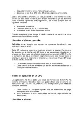  Se pueden mantener en memoria varios programas.
 Se asigna el uso de la CPU a los diferentes programas en memoria.
Debido a los cambios anteriores, se producen cambios en el monitor residente,
con lo que éste debe abordar nuevas tareas, naciendo lo que se denomina
como Sistemas Operativos multiprogramados, los cuales cumplen con las
siguientes funciones:
 Administrar la memoria.
 Gestionar el uso de la CPU (planificación).
 Administrar el uso de los dispositivos de E/S.
Cuando desempeña esas tareas, el monitor residente se transforma en un
sistema operativo multiprogramado.
Llamadas al sistema operativo
Definición breve: llamadas que ejecutan los programas de aplicación para
pedir algún servicio al SO.
Cada SO implementa un conjunto propio de llamadas al sistema. Ese conjunto
de llamadas es la interfaz del SO frente a las aplicaciones. Constituyen el
lenguaje que deben usar las aplicaciones para comunicarse con el SO. Por ello
si cambiamos de SO, y abrimos un programa diseñado para trabajar sobre el
anterior, en general el programa no funcionará, a no ser que el nuevo SO tenga
la misma interfaz. Para ello:
 Las llamadas correspondientes deben tener el mismo formato.
 Cada llamada al nuevo SO tiene que dar los mismos resultados que la
correspondiente del anterior.
Modos de ejecución en un CPU
Las aplicaciones no deben poder usar todas las instrucciones de la CPU. No
obstante el Sistema Operativo, tiene que poder utilizar todo el conjunto de
instrucciones del CPU. Por ello, una CPU debe tener (al menos) dos modos de
operación diferentes:
 Modo usuario: el CPU podrá ejecutar sólo las instrucciones del juego
restringido de las aplicaciones.
 Modo supervisor: la CPU debe poder ejecutar el juego completo de
instrucciones.
Llamadas al sistema
 