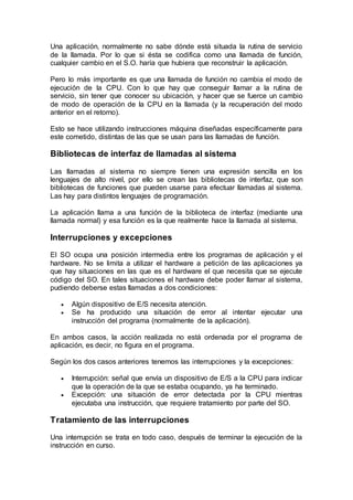 Una aplicación, normalmente no sabe dónde está situada la rutina de servicio
de la llamada. Por lo que si ésta se codifica como una llamada de función,
cualquier cambio en el S.O. haría que hubiera que reconstruir la aplicación.
Pero lo más importante es que una llamada de función no cambia el modo de
ejecución de la CPU. Con lo que hay que conseguir llamar a la rutina de
servicio, sin tener que conocer su ubicación, y hacer que se fuerce un cambio
de modo de operación de la CPU en la llamada (y la recuperación del modo
anterior en el retorno).
Esto se hace utilizando instrucciones máquina diseñadas específicamente para
este cometido, distintas de las que se usan para las llamadas de función.
Bibliotecas de interfaz de llamadas al sistema
Las llamadas al sistema no siempre tienen una expresión sencilla en los
lenguajes de alto nivel, por ello se crean las bibliotecas de interfaz, que son
bibliotecas de funciones que pueden usarse para efectuar llamadas al sistema.
Las hay para distintos lenguajes de programación.
La aplicación llama a una función de la biblioteca de interfaz (mediante una
llamada normal) y esa función es la que realmente hace la llamada al sistema.
Interrupciones y excepciones
El SO ocupa una posición intermedia entre los programas de aplicación y el
hardware. No se limita a utilizar el hardware a petición de las aplicaciones ya
que hay situaciones en las que es el hardware el que necesita que se ejecute
código del SO. En tales situaciones el hardware debe poder llamar al sistema,
pudiendo deberse estas llamadas a dos condiciones:
 Algún dispositivo de E/S necesita atención.
 Se ha producido una situación de error al intentar ejecutar una
instrucción del programa (normalmente de la aplicación).
En ambos casos, la acción realizada no está ordenada por el programa de
aplicación, es decir, no figura en el programa.
Según los dos casos anteriores tenemos las interrupciones y la excepciones:
 Interrupción: señal que envía un dispositivo de E/S a la CPU para indicar
que la operación de la que se estaba ocupando, ya ha terminado.
 Excepción: una situación de error detectada por la CPU mientras
ejecutaba una instrucción, que requiere tratamiento por parte del SO.
Tratamiento de las interrupciones
Una interrupción se trata en todo caso, después de terminar la ejecución de la
instrucción en curso.
 