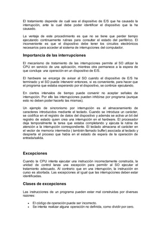 El tratamiento depende de cuál sea el dispositivo de E/S que ha causado la
interrupción, ante la cual debe poder identificar el dispositivo que la ha
causado.
La ventaja de este procedimiento es que no se tiene que perder tiempo
ejecutando continuamente rutinas para consultar el estado del periférico. El
inconveniente es que el dispositivo debe tener los circuitos electrónicos
necesarios para acceder al sistema de interrupciones del computador.
Importancia de las interrupciones
El mecanismo de tratamiento de las interrupciones permite al SO utilizar la
CPU en servicio de una aplicación, mientras otra permanece a la espera de
que concluya una operación en un dispositivo de E/S.
El hardware se encarga de avisar al SO cuando el dispositivo de E/S ha
terminado y el SO puede intervenir entonces, si es conveniente, para hacer que
el programa que estaba esperando por el dispositivo, se continúe ejecutando.
En ciertos intervalos de tiempo puede convenir no aceptar señales de
interrupción. Por ello las interrupciones pueden inhibirse por programa (aunque
esto no deben poder hacerlo las mismas).
Un ejemplo de sincronismo por interrupción es el almacenamiento de
caracteres introducidos mediante el teclado. Cuando se introduce un carácter,
se codifica en el registro de datos del dispositivo y además se activa un bit del
registro de estado quien crea una interrupción en el hardware. El procesador
deja temporalmente la tarea que estaba completando y ejecuta la rutina de
atención a la interrupción correspondiente. El teclado almacena el carácter en
el vector de memoria intermedia ( también llamado buffer) asociada al teclado y
despierta el proceso que había en el estado de espera de la operación de
entrada/salida.
Excepciones
Cuando la CPU intenta ejecutar una instrucción incorrectamente construida, la
unidad de control lanza una excepción para permitir al SO ejecutar el
tratamiento adecuado. Al contrario que en una interrupción, la instrucción en
curso es abortada. Las excepciones al igual que las interrupciones deben estar
identificadas.
Clases de excepciones
Las instrucciones de un programa pueden estar mal construidas por diversas
razones:
 El código de operación puede ser incorrecto.
 Se intenta realizar alguna operación no definida, como dividir por cero.
 