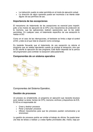  La instrucción puede no estar permitida en el modo de ejecución actual.
 La dirección de algún operando puede ser incorrecta o se intenta violar
alguno de sus permisos de uso.
Importancia de las excepciones
El mecanismo de tratamiento de las excepciones es esencial para impedir,
junto a los modos de ejecución de la CPU y los mecanismos de protección de
la memoria, que las aplicaciones realicen operaciones que no les están
permitidas. En cualquier caso, el tratamiento específico de una excepción lo
realiza el SO.
Como en el caso de las interrupciones, el hardware se limita a dejar el control
al SO, y éste es el que trata la situación como convenga.
Es bastante frecuente que el tratamiento de una excepción no retorne al
programa que se estaba ejecutando cuando se produjo la excepción, sino que
el SO aborte la ejecución de ese programa. Este factor depende de la pericia
del programador para controlar la excepción adecuadamente.
Componentes de un sistema operativo
Componentes del Sistema Operativo.
Gestión de procesos
Un proceso es simplemente, un programa en ejecución que necesita recursos
para realizar su tarea: tiempo de CPU, memoria, archivos y dispositivos de E/S.
El SO es el responsable de:
 Crear y destruir procesos
 Parar y reanudar procesos
 Ofrecer mecanismos para que los procesos puedan comunicarse y se
sincronicen
La gestión de procesos podría ser similar al trabajo de oficina. Se puede tener
una lista de tareas a realizar y a estas fijarles prioridades alta, media, baja por
 