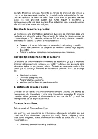 ejemplo. Debemos comenzar haciendo las tareas de prioridad alta primero y
cuando se terminen seguir con las de prioridad media y después las de baja.
Una vez realizada la tarea se tacha. Esto puede traer un problema que las
tareas de baja prioridad pueden que nunca lleguen a ejecutarse. y
permanezcan en la lista para siempre. Para solucionar esto, se puede asignar
alta prioridad a las tareas más antiguas.
Gestión de la memoria principal
La memoria es una gran tabla de palabras o bytes que se referencian cada una
mediante una dirección única. Este almacén de datos de rápido acceso es
compartido por la CPU y los dispositivos de E/S, es volátil y pierde su contenido
ante fallos del sistema. El SO es el responsable de:
 Conocer qué partes de la memoria están siendo utilizadas y por quién
 Decidir qué procesos se cargarán en memoria cuando haya espacio
disponible
 Asignar y reclamar espacio de memoria cuando sea necesario
Gestión del almacenamiento secundario
Un sistema de almacenamiento secundario es necesario, ya que la memoria
principal (almacenamiento primario) es volátil y además muy pequeña para
almacenar todos los programas y datos. También es necesario mantener los
datos que no convenga mantener en la memoria principal. El SO se encarga
de:
 Planificar los discos.
 Gestionar el espacio libre.
 Asignar el almacenamiento.
 Verificar que los datos se guarden en orden
El sistema de entrada y salida
Consiste en un sistema de almacenamiento temporal (caché), una interfaz de
manejadores de dispositivos y otra para dispositivos concretos. El sistema
operativo debe gestionar el almacenamiento temporal de E/S y servir las
interrupciones de los dispositivos de E/S.
Sistema de archivos
Artículo principal: Sistema de archivos
Los archivos son colecciones de información relacionada, definidas por sus
creadores. Éstos almacenan programas (en código fuente y objeto) y datos
tales como imágenes, textos, información de bases de datos, etc. El SO es
responsable de:
 Construir y eliminar archivos y directorios.
 