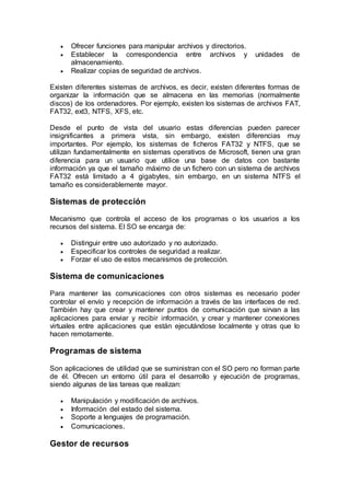  Ofrecer funciones para manipular archivos y directorios.
 Establecer la correspondencia entre archivos y unidades de
almacenamiento.
 Realizar copias de seguridad de archivos.
Existen diferentes sistemas de archivos, es decir, existen diferentes formas de
organizar la información que se almacena en las memorias (normalmente
discos) de los ordenadores. Por ejemplo, existen los sistemas de archivos FAT,
FAT32, ext3, NTFS, XFS, etc.
Desde el punto de vista del usuario estas diferencias pueden parecer
insignificantes a primera vista, sin embargo, existen diferencias muy
importantes. Por ejemplo, los sistemas de ficheros FAT32 y NTFS, que se
utilizan fundamentalmente en sistemas operativos de Microsoft, tienen una gran
diferencia para un usuario que utilice una base de datos con bastante
información ya que el tamaño máximo de un fichero con un sistema de archivos
FAT32 está limitado a 4 gigabytes, sin embargo, en un sistema NTFS el
tamaño es considerablemente mayor.
Sistemas de protección
Mecanismo que controla el acceso de los programas o los usuarios a los
recursos del sistema. El SO se encarga de:
 Distinguir entre uso autorizado y no autorizado.
 Especificar los controles de seguridad a realizar.
 Forzar el uso de estos mecanismos de protección.
Sistema de comunicaciones
Para mantener las comunicaciones con otros sistemas es necesario poder
controlar el envío y recepción de información a través de las interfaces de red.
También hay que crear y mantener puntos de comunicación que sirvan a las
aplicaciones para enviar y recibir información, y crear y mantener conexiones
virtuales entre aplicaciones que están ejecutándose localmente y otras que lo
hacen remotamente.
Programas de sistema
Son aplicaciones de utilidad que se suministran con el SO pero no forman parte
de él. Ofrecen un entorno útil para el desarrollo y ejecución de programas,
siendo algunas de las tareas que realizan:
 Manipulación y modificación de archivos.
 Información del estado del sistema.
 Soporte a lenguajes de programación.
 Comunicaciones.
Gestor de recursos
 