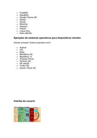  FreeBSD
 OpenBSD
 Google Chrome OS
 Debian
 Ubuntu
 Mandriva
 Sabayon
 Fedora
 Linpus linux
 Haiku (BeOS)
Ejemplos de sistemas operativos para dispositivos móviles
Artículo principal: Sistema operativo móvil
 Android
 iOS
 Bada
 BlackBerry OS
 BlackBerry 10
 Windows Phone
 Symbian OS
 HP webOS
 Firefox OS
 Ubuntu Phone OS
Interfaz de usuario
 