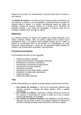 Diagrama del proceso de entrada/salida y procesamiento entre un humano y
una máquina.
La interfaz de usuario es el medio con que el usuario puede comunicarse con
una máquina, un equipo o una computadora, y comprende todos los puntos de
contacto entre el usuario y el equipo. Normalmente suelen ser fáciles de
entender y fáciles de accionar (aunque en el ámbito de la informática es
preferible referirse a que suelen ser «amigables e intuitivos» pues es muy
complejo y subjetivo decir que algo es «fácil»).
Definición
Las interfaces básicas de usuario son aquellas que incluyen elementos como
menús, ventanas, teclado, ratón, los beeps y algunos otros sonidos que la
computadora hace, y en general, todos aquellos canales por los cuales se
permite la comunicación entre el ser humano y la computadora. La mejor
interacción humano-máquina a través de una adecuada interfaz (Interfaz de
Usuario), que le brinde tanto comodidad, como eficiencia.
Funciones principales
Sus principales funciones son las siguientes:
 Puesta en marcha y apagado.
 Control de las funciones manipulables del equipo.
 Manipulación de archivos y directorios.
 Herramientas de desarrollo de aplicaciones.
 Comunicación con otros sistemas.
 Información de estado.
 Configuración de la propia interfaz y entorno.
 Intercambio de datos entre aplicaciones.
 Control de acceso.
 Sistema de ayuda interactivo.
Tipos
Dentro de las Interfaces de Usuario se puede distinguir básicamente tres tipos:
1. Una interfaz de hardware, a nivel de los dispositivos utilizados para
ingresar, procesar y entregar los datos: teclado, ratón y pantalla
visualizadora.
2. Una interfaz de software, destinada a entregar información acerca de
los procesos y herramientas de control, a través de lo que el usuario
observa habitualmente en la pantalla.
3. Una interfaz de Software-Hardware, que establece un puente entre la
máquina y las personas, permite a la máquina entender la instrucción y
al hombre entender el código binario traducido a información legible.
 