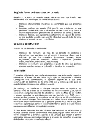 Según la forma de interactuar del usuario
Atendiendo a como el usuario puede interactuar con una interfaz, nos
encontramos con varios tipos de interfaces de usuario:
 Interfaces alfanuméricas (intérpretes de comandos) que solo presentan
texto.
 Interfaces gráficas de usuario (GUI, graphic user interfaces), las que
permiten comunicarse con el ordenador de una forma muy rápida e
intuitiva representando gráficamente los elementos de control y medida.
 Interfaces táctiles, que representan gráficamente un «panel de control»
en una pantalla sensible que permite interactuar con el dedo de forma
similar a si se accionara un control físico.
Según su construcción
Pueden ser de hardware o de software:
 Interfaces de hardware: Se trata de un conjunto de controles o
dispositivos que permiten que el usuario intercambie datos con la
máquina, ya sea introduciéndolos (pulsadores, botones, teclas,
reguladores, palancas, manivelas, perillas) o leyéndolos (pantallas,
diales, medidores, marcadores, instrumentos).
 Interfaces de software: Son programas o parte de ellos, que permiten
expresar nuestros deseos al ordenador o visualizar su respuesta.
Valoración
El principal objetivo de una interfaz de usuario es que éste pueda comunicar
información a través de ella hacia algún tipo de dispositivo o sistema.
Conseguida esta comunicación, el siguiente objetivo es el que dicha
comunicación se desarrolle de la forma más fácil y cómoda posible para las
características del usuario que utiliza el servicio.
Sin embargo, las interfaces no siempre cumplen todos los objetivos, por
ejemplo: como es el caso de las consolas de línea de órdenes (CLI), que se
encuentran en algunos sistemas de ruteadores - como los NOS de los Routers
-; algunas consolas de administración con sus shell de Unix, DOS, etc. ; y
también en las consolas de administración de algunos servidores dedicados
como Microsoft Exchange. Estas interfaces son fáciles de usar, sin embargo se
necesita un amplio conocimiento de la persona que las utiliza. Por lo que, tanto
su curva de aprendizaje, como el conocimiento técnico previo a su uso impiden
que puedan ser utilizadas por cualquier persona.
Si bien estas interfaces son las primeras que utilizaron los ordenadores; y
muchos usuarios podrían considerarlas anticuadas; siguen siendo incluidas en
nuevos dispositivos y sistemas gracias a las ventajas que ofrecen al permitir
automatizar acciones complejas mediante la creación de pequeños programas,
de bajo nivel conocidos como Script o Batch.
 