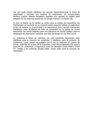 Por otra parte existen interfaces que reducen significativamente la Curva de
aprendizaje y permiten que usuarios sin experiencia, sin conocimientos
técnicos puedan obtener resultados notables, por ejemplo: la interfaz táctil
utilizada por los sistemas operativos de Google Android; y el Apple iOS.
Si bien el diseño de la interfaz es crítico para el manejo del dispositivo, los
diseñadores al momento de su creación ponen especial énfasis en determinar
el tipo de usuario, su conocimiento y su experiencia. Esto marcará importantes
diferencias entre la interfaz de línea de comandos de un gestor de correo
electrónico, los menús flotantes para una aplicación de diseño gráfico o bien el
despliegue de información mediante una línea de tiempo en una Red social.
La tendencia a futuro se vislumbra con una importante separación entre
interfaces para la creación de contenidos e interfaces para el consumo de
contenidos. Como puede ser cotejado con el uso de sistemas de Código de
barras, sistemas de acceso RFID Etiquetas o bien Social Networks ER, para la
creación de contenidos; y dispositivo como los llamados Smart Watch, Smart
TV, Tablets y las próximas Google Glass. Todos estos para el consumo de
información.
 