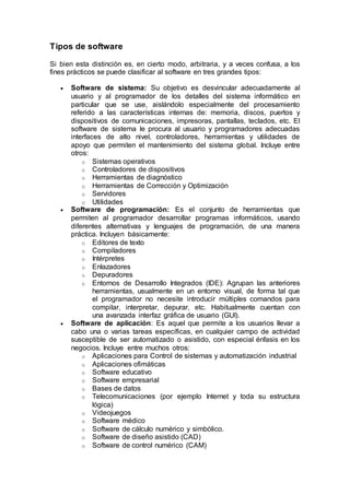 Tipos de software
Si bien esta distinción es, en cierto modo, arbitraria, y a veces confusa, a los
fines prácticos se puede clasificar al software en tres grandes tipos:
 Software de sistema: Su objetivo es desvincular adecuadamente al
usuario y al programador de los detalles del sistema informático en
particular que se use, aislándolo especialmente del procesamiento
referido a las características internas de: memoria, discos, puertos y
dispositivos de comunicaciones, impresoras, pantallas, teclados, etc. El
software de sistema le procura al usuario y programadores adecuadas
interfaces de alto nivel, controladores, herramientas y utilidades de
apoyo que permiten el mantenimiento del sistema global. Incluye entre
otros:
o Sistemas operativos
o Controladores de dispositivos
o Herramientas de diagnóstico
o Herramientas de Corrección y Optimización
o Servidores
o Utilidades
 Software de programación: Es el conjunto de herramientas que
permiten al programador desarrollar programas informáticos, usando
diferentes alternativas y lenguajes de programación, de una manera
práctica. Incluyen básicamente:
o Editores de texto
o Compiladores
o Intérpretes
o Enlazadores
o Depuradores
o Entornos de Desarrollo Integrados (IDE): Agrupan las anteriores
herramientas, usualmente en un entorno visual, de forma tal que
el programador no necesite introducir múltiples comandos para
compilar, interpretar, depurar, etc. Habitualmente cuentan con
una avanzada interfaz gráfica de usuario (GUI).
 Software de aplicación: Es aquel que permite a los usuarios llevar a
cabo una o varias tareas específicas, en cualquier campo de actividad
susceptible de ser automatizado o asistido, con especial énfasis en los
negocios. Incluye entre muchos otros:
o Aplicaciones para Control de sistemas y automatización industrial
o Aplicaciones ofimáticas
o Software educativo
o Software empresarial
o Bases de datos
o Telecomunicaciones (por ejemplo Internet y toda su estructura
lógica)
o Videojuegos
o Software médico
o Software de cálculo numérico y simbólico.
o Software de diseño asistido (CAD)
o Software de control numérico (CAM)
 