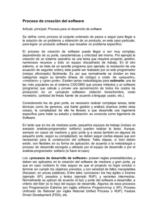 Proceso de creación del software
Artículo principal: Proceso para el desarrollo de software
Se define como proceso al conjunto ordenado de pasos a seguir para llegar a
la solución de un problema u obtención de un producto, en este caso particular,
para lograr un producto software que resuelva un problema específico.
El proceso de creación de software puede llegar a ser muy complejo,
dependiendo de su porte, características y criticidad del mismo. Por ejemplo la
creación de un sistema operativo es una tarea que requiere proyecto, gestión,
numerosos recursos y todo un equipo disciplinado de trabajo. En el otro
extremo, si se trata de un sencillo programa (por ejemplo, la resolución de una
ecuación de segundo orden), éste puede ser realizado por un solo programador
(incluso aficionado) fácilmente. Es así que normalmente se dividen en tres
categorías según su tamaño (líneas de código) o costo: de «pequeño»,
«mediano» y «gran porte». Existen varias metodologías para estimarlo, una de
las más populares es el sistema COCOMO que provee métodos y un software
(programa) que calcula y provee una aproximación de todos los costos de
producción en un «proyecto software» (relación horas/hombre, costo
monetario, cantidad de líneas fuente de acuerdo a lenguaje usado, etc.).
Considerando los de gran porte, es necesario realizar complejas tareas, tanto
técnicas como de gerencia, una fuerte gestión y análisis diversos (entre otras
cosas), la complejidad de ello ha llevado a que desarrolle una ingeniería
específica para tratar su estudio y realización: es conocida como Ingeniería de
Software.
En tanto que en los de mediano porte, pequeños equipos de trabajo (incluso un
avezado analista-programador solitario) pueden realizar la tarea. Aunque,
siempre en casos de mediano y gran porte (y a veces también en algunos de
pequeño porte, según su complejidad), se deben seguir ciertas etapas que son
necesarias para la construcción del software. Tales etapas, si bien deben
existir, son flexibles en su forma de aplicación, de acuerdo a la metodología o
proceso de desarrollo escogido y utilizado por el equipo de desarrollo o por el
analista-programador solitario (si fuere el caso).
Los «procesos de desarrollo de software» poseen reglas preestablecidas, y
deben ser aplicados en la creación del software de mediano y gran porte, ya
que en caso contrario lo más seguro es que el proyecto no logre concluir o
termine sin cumplir los objetivos previstos, y con variedad de fallos inaceptables
(fracasan, en pocas palabras). Entre tales «procesos» los hay ágiles o livianos
(ejemplo XP), pesados y lentos (ejemplo RUP), y variantes intermedias.
Normalmente se aplican de acuerdo al tipo y porte del software a desarrollar, a
criterio del líder (si lo hay) del equipo de desarrollo. Algunos de esos procesos
son Programación Extrema (en inglés eXtreme Programming o XP), Proceso
Unificado de Rational (en inglés Rational Unified Process o RUP), Feature
Driven Development (FDD), etc.
 