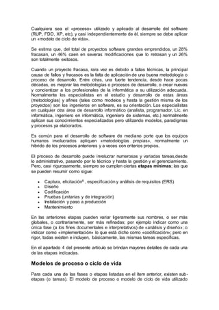 Cualquiera sea el «proceso» utilizado y aplicado al desarrollo del software
(RUP, FDD, XP, etc), y casi independientemente de él, siempre se debe aplicar
un «modelo de ciclo de vida».
Se estima que, del total de proyectos software grandes emprendidos, un 28%
fracasan, un 46% caen en severas modificaciones que lo retrasan y un 26%
son totalmente exitosos.
Cuando un proyecto fracasa, rara vez es debido a fallas técnicas, la principal
causa de fallos y fracasos es la falta de aplicación de una buena metodología o
proceso de desarrollo. Entre otras, una fuerte tendencia, desde hace pocas
décadas, es mejorar las metodologías o procesos de desarrollo, o crear nuevas
y concientizar a los profesionales de la informática a su utilización adecuada.
Normalmente los especialistas en el estudio y desarrollo de estas áreas
(metodologías) y afines (tales como modelos y hasta la gestión misma de los
proyectos) son los ingenieros en software, es su orientación. Los especialistas
en cualquier otra área de desarrollo informático (analista, programador, Lic. en
informática, ingeniero en informática, ingeniero de sistemas, etc.) normalmente
aplican sus conocimientos especializados pero utilizando modelos, paradigmas
y procesos ya elaborados.
Es común para el desarrollo de software de mediano porte que los equipos
humanos involucrados apliquen «metodologías propias», normalmente un
híbrido de los procesos anteriores y a veces con criterios propios.
El proceso de desarrollo puede involucrar numerosas y variadas tareas,desde
lo administrativo, pasando por lo técnico y hasta la gestión y el gerenciamiento.
Pero, casi rigurosamente, siempre se cumplen ciertas etapas mínimas; las que
se pueden resumir como sigue:
 Captura, elicitación8 , especificación y análisis de requisitos (ERS)
 Diseño
 Codificación
 Pruebas (unitarias y de integración)
 Instalación y paso a producción
 Mantenimiento
En las anteriores etapas pueden variar ligeramente sus nombres, o ser más
globales, o contrariamente, ser más refinadas; por ejemplo indicar como una
única fase (a los fines documentales e interpretativos) de «análisis y diseño»; o
indicar como «implementación» lo que está dicho como «codificación»; pero en
rigor, todas existen e incluyen, básicamente, las mismas tareas específicas.
En el apartado 4 del presente artículo se brindan mayores detalles de cada una
de las etapas indicadas.
Modelos de proceso o ciclo de vida
Para cada una de las fases o etapas listadas en el ítem anterior, existen sub-
etapas (o tareas). El modelo de proceso o modelo de ciclo de vida utilizado
 