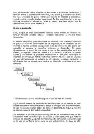 para el desarrollo, define el orden de las tareas o actividades involucradas,6
también define la coordinación entre ellas, y su enlace y realimentación. Entre
los más conocidos se puede mencionar: modelo en cascada o secuencial,
modelo espiral, modelo iterativo incremental. De los antedichos hay a su vez
algunas variantes o alternativas, más o menos atractivas según sea la
aplicación requerida y sus requisitos.
Modelo cascada
Este, aunque es más comúnmente conocido como modelo en cascada es
también llamado «modelo clásico», «modelo tradicional» o «modelo lineal
secuencial».
El modelo en cascada puro difícilmente se utiliza tal cual, pues esto implicaría
un previo y absoluto conocimiento de los requisitos, la no volatilidad de los
mismos (o rigidez) y etapas subsiguientes libres de errores; ello sólo podría ser
aplicable a escasos y pequeños sistemas a desarrollar. En estas
circunstancias, el paso de una etapa a otra de las mencionadas sería sin
retorno, por ejemplo pasar del diseño a la codificación implicaría un diseño
exacto y sin errores ni probable modificación o evolución: «codifique lo
diseñado sin errores, no habrá en absoluto variantes futuras». Esto es utópico;
ya que intrínsecamente el software es de carácter evolutivo, cambiante y
difícilmente libre de errores, tanto durante su desarrollo como durante su vida
operativa.
- Modelo cascada puro o secuencial para el ciclo de vida del software.
Algún cambio durante la ejecución de una cualquiera de las etapas en este
modelo secuencial implicaría reiniciar desde el principio todo el ciclo completo,
lo cual redundaría en altos costos de tiempo y desarrollo. La Figura 2 muestra
un posible esquema del modelo en cuestión.6
Sin embargo, el modelo cascada en algunas de sus variantes es uno de los
actualmente más utilizados,10 por su eficacia y simplicidad, más que nada en
software de pequeño y algunos de mediano porte; pero nunca (o muy rara vez)
se lo usa en su "forma pura", como se dijo anteriormente. En lugar de ello,
 