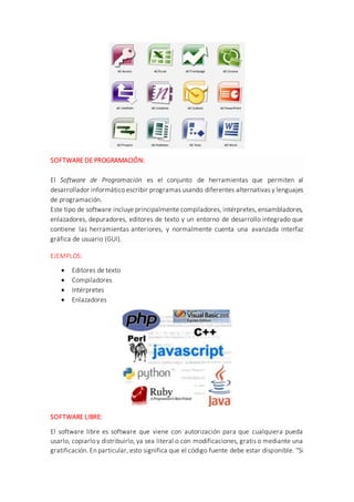 SOFTWARE DE PROGRAMACIÓN:
El Software de Programación es el conjunto de herramientas que permiten al
desarrollador informático escribir programas usando diferentes alternativas y lenguajes
de programación.
Este tipo de software incluye principalmente compiladores, intérpretes, ensambladores,
enlazadores, depuradores, editores de texto y un entorno de desarrollo integrado que
contiene las herramientas anteriores, y normalmente cuenta una avanzada interfaz
gráfica de usuario (GUI).
EJEMPLOS:
 Editores de texto
 Compiladores
 Intérpretes
 Enlazadores
SOFTWARE LIBRE:
El software libre es software que viene con autorización para que cualquiera pueda
usarlo, copiarlo y distribuirlo, ya sea literal o con modificaciones, gratis o mediante una
gratificación. En particular, esto significa que el código fuente debe estar disponible. "Si
 