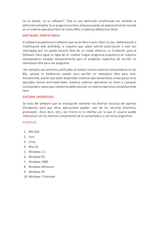 no es fuente, no es software''. Ésta es una definición simplificada; ver también la
definicióncompleta.Si un programa eslibre,entonces puede ser potencialmente incluido
en un sistema operativo libre tal como GNU, o sistemas GNU/Linux libres.
SOFTWARE PROPIETARIO:
El software propietario es software que no es libre ni semi-libre. Su uso, redistribución o
modificación está prohibida, o requiere que usted solicite autorización o está tan
restringida que no pueda hacerla libre de un modo efectivo. La Fundación para el
Software Libre sigue la regla de no instalar ningún programa propietario en nuestras
computadoras excepto temporalmente para el propósito específico de escribir un
reemplazo libre para ese programa.
Por ejemplo, nos sentimos justificados al instalar Unix en nuestras computadoras en los
80s, porque lo estábamos usando para escribir un reemplazo libre para Unix.
Actualmente, puesto que están disponibles sistemas operativos libres, la excusa ya no es
aplicable; hemos eliminado todos nuestros sistemas operativos no libres y cualquier
computadora nueva que instalamos debe ejecutar un sistema operativo completamente
libre.
SISTEMA OPERATIVO:
Se trata del software que se encarga de coordinar los diversos recursos del aparato
(hardware), para que otras aplicaciones puedan usar de los recursos (memoria,
procesador, disco duro, etc.), así mismo es la interfaz con la que el usuario puede
interactuar con los diversos componentes de la computadora y con otros programas.
EJEMPLOS:
1. MS-DOS
2. Unix
3. Linux
4. Mac Os
5. Windows 3.1
6. Windows 95
7. Windows 2000
8. Windows Milenium
9. Windows XP
10. Windows 7 Ultimate
 