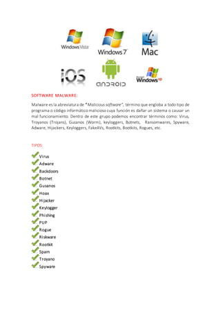 SOFTWARE MALWARE:
Malware es la abreviatura de “Malicious software”, término que engloba a todo tipo de
programa o código informático malicioso cuya función es dañar un sistema o causar un
mal funcionamiento. Dentro de este grupo podemos encontrar términos como: Virus,
Troyanos (Trojans), Gusanos (Worm), keyloggers, Botnets, Ransomwares, Spyware,
Adware, Hijackers, Keyloggers, FakeAVs, Rootkits, Bootkits, Rogues, etc.
TIPOS:
Virus
Adware
Backdoors
Botnet
Gusanos
Hoax
Hijacker
Keylogger
Phishing
PUP
Rogue
Riskware
Rootkit
Spam
Troyano
Spyware
 