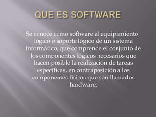Se conoce como software al equipamiento
lógico o soporte lógico de un sistema
informático, que comprende el conjunto de
los componentes lógicos necesarios que
hacen posible la realización de tareas
específicas, en contraposición a los
componentes físicos que son llamados
hardware.