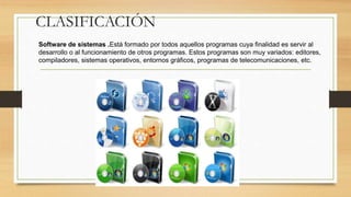 CLASIFICACIÓN
Software de sistemas .Está formado por todos aquellos programas cuya finalidad es servir al
desarrollo o al funcionamiento de otros programas. Estos programas son muy variados: editores,
compiladores, sistemas operativos, entornos gráficos, programas de telecomunicaciones, etc.
 