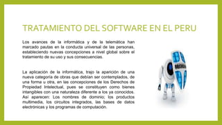 TRATAMIENTO DEL SOFTWARE EN EL PERU
Los avances de la informática y de la telemática han
marcado pautas en la conducta universal de las personas,
estableciendo nuevas concepciones a nivel global sobre el
tratamiento de su uso y sus consecuencias.
La aplicación de la informática, trajo la aparición de una
nueva categoría de obras que debían ser contemplados, de
una forma u otra, en las concepciones de los Derechos de
Propiedad Intelectual, pues se constituyen como bienes
intangibles con una naturaleza diferente a los ya conocidos.
Así aparecen: Los nombres de dominio; los productos
multimedia, los circuitos integrados, las bases de datos
electrónicas y los programas de computación.
 