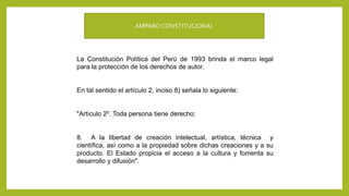 AMPAROCONSTITUCIONAL
La Constitución Política del Perú de 1993 brinda el marco legal
para la protección de los derechos de autor.
En tal sentido el artículo 2, inciso 8) señala lo siguiente:
"Artículo 20. Toda persona tiene derecho:
8. A la libertad de creación intelectual, artística, técnica y
científica, así como a la propiedad sobre dichas creaciones y a su
producto. El Estado propicia el acceso a la cultura y fomenta su
desarrollo y difusión".
 