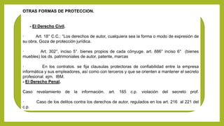 OTRAS FORMAS DE PROTECCION.
- El Derecho Civil.
· Art. 18° C.C.: “Los derechos de autor, cualquiera sea la forma o modo de expresión de
su obra, Goza de protección jurídica.
· Art. 302°, inciso 5°. bienes propios de cada cónyuge. art. 886° inciso 6° (bienes
muebles) los ds. patrimoniales de autor, patente, marcas
· En los contratos. se fija clausulas protectoras de confiabilidad entre la empresa
informática y sus empleadores, así como con terceros y que se orienten a mantener el secreto
profesional. ejm. IBM.
- El Derecho Penal.
Caso revelamiento de la información. art. 165 c.p. violación del secreto prof.
· Caso de los delitos contra los derechos de autor, regulados en los art. 216 al 221 del
c.p.
 