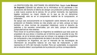 LA PROTECCIÓN DEL SOFTWARE EN ARGENTINA; Según Luis Moisset
de Espanés [1]Desde los albores de la informática se ha planteado a los
operadores del derecho el dilema de otorgar una protección jurídica adecuada
a este nuevo avance de la ciencia. En un primer momento, los regímenes
legales centraron su mayor interés en lo que se dio en denominar
Ahardware@, esto es en el componente material de la computación, el
ordenador.
Se apoya casi exclusivamente en la legislación sobre derecho de autor. La
protección en Estados Unidos es más amplia: por un lado, porque se basa
también en otras normas de propiedad intelectual, como el derecho de
patentes y los secretos comerciales; por otro lado, porque el desarrollo
jurisprudencial es más extenso.
Para iniciar en la primera etapa en Argentina se establecía que todo autor es
propietario de sus obras o inventos por el término que le acuerde la Ley. Sin
embargo, es en la tercera etapa que se incluye o se agrega a los programas
de computación y las compilaciones de datos o de otros materiales.
La importancia en Argentina, es que el mercado de las tecnologías de
información se encuentra todavía en una fase de maduración, y sólo
representa el 3,3% del mercado mundial. Para ser sustentable, la expansión
de la industria debe ir acompañada de la protección jurídica correspondiente.
 