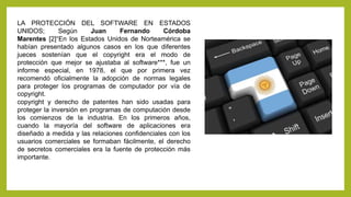 LA PROTECCIÓN DEL SOFTWARE EN ESTADOS
UNIDOS; Según Juan Fernando Córdoba
Marentes [2]“En los Estados Unidos de Norteamérica se
habían presentado algunos casos en los que diferentes
jueces sostenían que el copyright era el modo de
protección que mejor se ajustaba al software***, fue un
informe especial, en 1978, el que por primera vez
recomendó oficialmente la adopción de normas legales
para proteger los programas de computador por vía de
copyright.
copyright y derecho de patentes han sido usadas para
proteger la inversión en programas de computación desde
los comienzos de la industria. En los primeros años,
cuando la mayoría del software de aplicaciones era
diseñado a medida y las relaciones confidenciales con los
usuarios comerciales se formaban fácilmente, el derecho
de secretos comerciales era la fuente de protección más
importante.
 