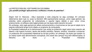LA PROTECCIÓN DEL SOFTWARE EN COLOMBIA;
¿Es posible proteger aplicaciones o software a través de patentes?
Según Iván D. Abaunza ; [3]La respuesta a esta pregunta es algo compleja. En principio
deberíamos decir que no, pues la Decisión 486 expresamente excluye, como regla general, las
patentes sobre programas de ordenadores o soporte lógico debido a que, como vimos
anteriormente, el software está reglamentado por las leyes sobre derecho de autor.
Sin embargo, esta regla general se refiere exclusivamente a invenciones en las que el objeto de la
patente solamente tenga como objeto un programa de computador.
la Propiedad Intelectual es la denominación que recibe la protección legal sobre toda creación del
talento o del ingenio humano, dentro del ámbito científico, literario, artístico, industrial o comercial.
La protección de la propiedad intelectual es de tipo jurídica, sin embargo, las leyes que existen no
se realiza sobre esta denominación conceptual, sino sobre dos campos muy bien diferenciados: el
Derecho de Autor y la Propiedad Industrial.
 