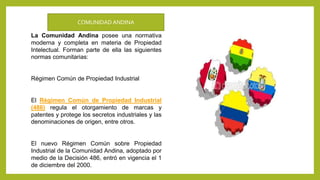 La Comunidad Andina posee una normativa
moderna y completa en materia de Propiedad
Intelectual. Forman parte de ella las siguientes
normas comunitarias:
Régimen Común de Propiedad Industrial
El Régimen Común de Propiedad Industrial
(486) regula el otorgamiento de marcas y
patentes y protege los secretos industriales y las
denominaciones de origen, entre otros.
El nuevo Régimen Común sobre Propiedad
Industrial de la Comunidad Andina, adoptado por
medio de la Decisión 486, entró en vigencia el 1
de diciembre del 2000.
COMUNIDAD ANDINA
 