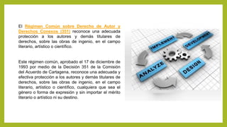 El Régimen Común sobre Derecho de Autor y
Derechos Conexos (351) reconoce una adecuada
protección a los autores y demás titulares de
derechos, sobre las obras de ingenio, en el campo
literario, artístico o científico.
Este régimen común, aprobado el 17 de diciembre de
1993 por medio de la Decisión 351 de la Comisión
del Acuerdo de Cartagena, reconoce una adecuada y
efectiva protección a los autores y demás titulares de
derechos, sobre las obras de ingenio, en el campo
literario, artístico o científico, cualquiera que sea el
género o forma de expresión y sin importar el mérito
literario o artístico ni su destino.
 