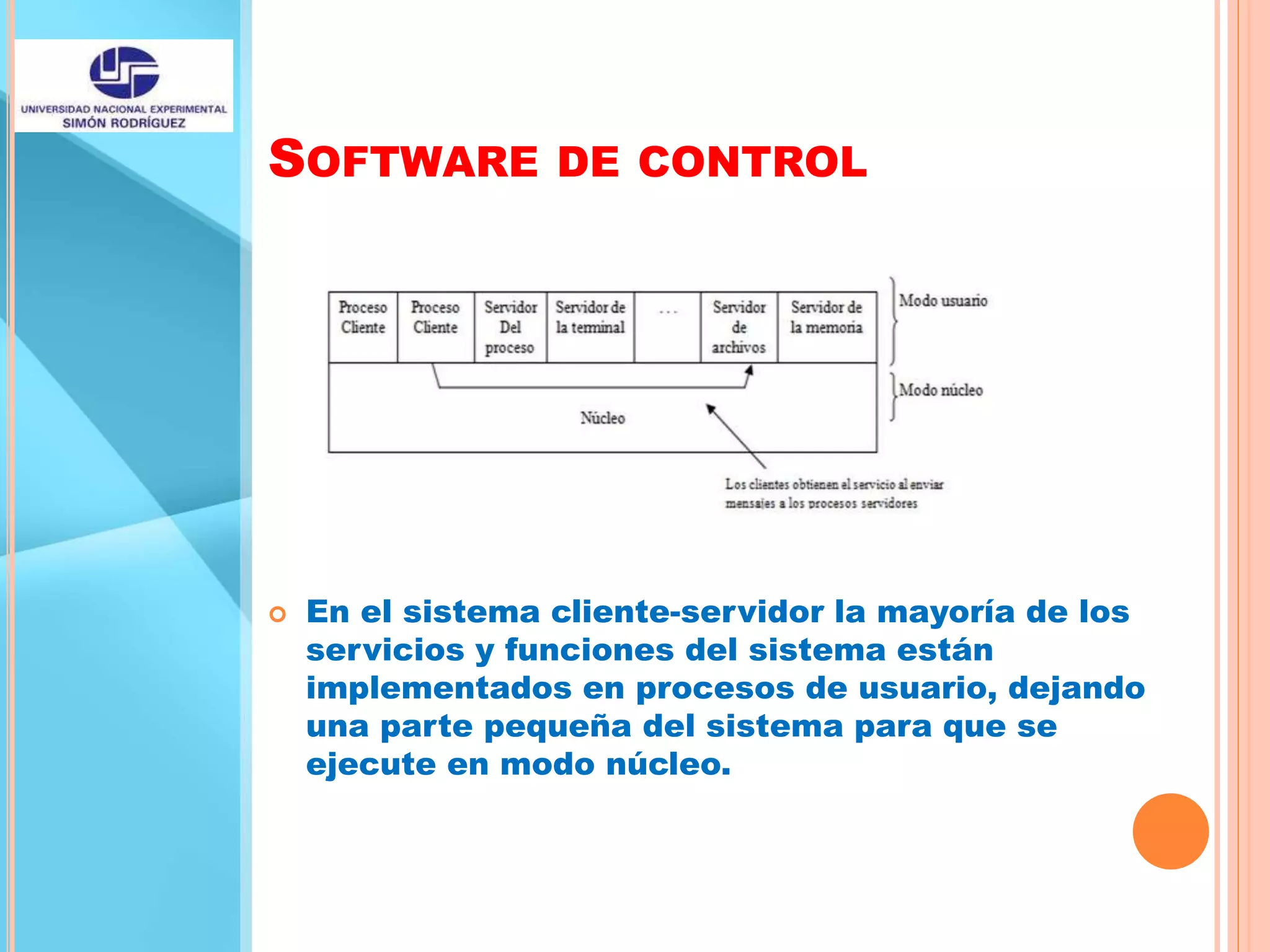 SOFTWARE DE CONTROL
 En el sistema cliente-servidor la mayoría de los
servicios y funciones del sistema están
implementados en procesos de usuario, dejando
una parte pequeña del sistema para que se
ejecute en modo núcleo.
 