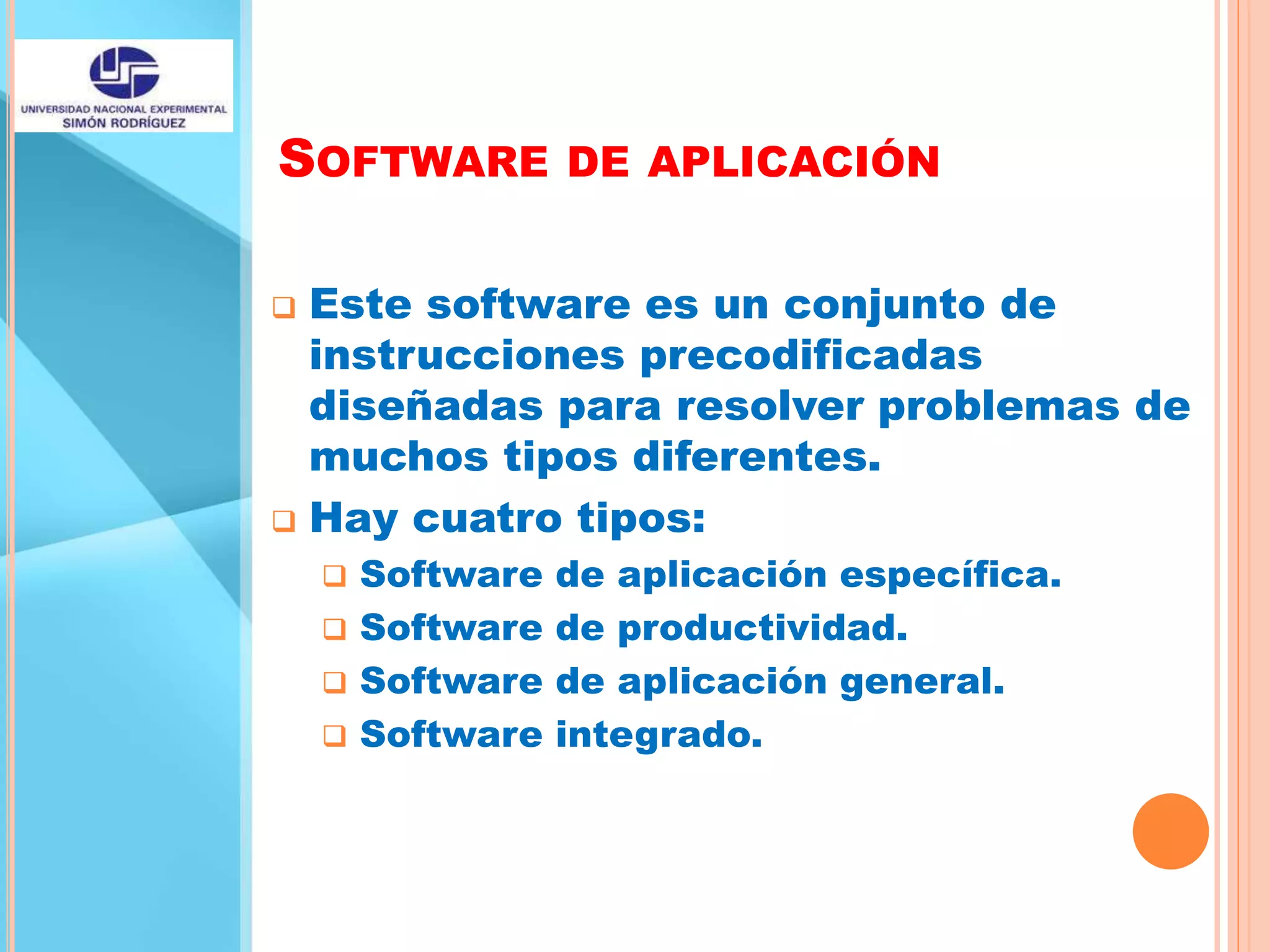 SOFTWARE DE APLICACIÓN
 Este software es un conjunto de
instrucciones precodificadas
diseñadas para resolver problemas de
muchos tipos diferentes.
 Hay cuatro tipos:
 Software de aplicación específica.
 Software de productividad.
 Software de aplicación general.
 Software integrado.
 