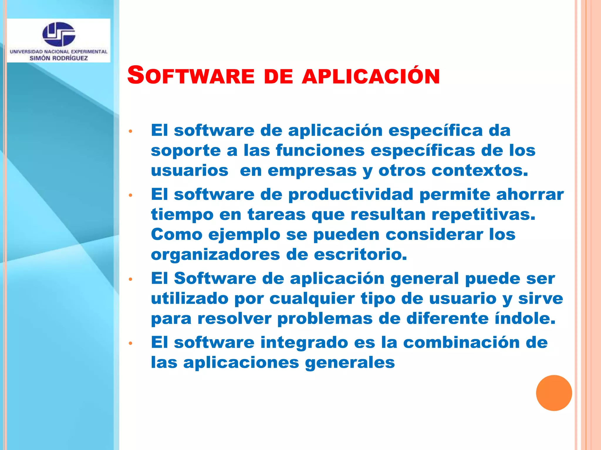 SOFTWARE DE APLICACIÓN
• El software de aplicación específica da
soporte a las funciones específicas de los
usuarios en empresas y otros contextos.
• El software de productividad permite ahorrar
tiempo en tareas que resultan repetitivas.
Como ejemplo se pueden considerar los
organizadores de escritorio.
• El Software de aplicación general puede ser
utilizado por cualquier tipo de usuario y sirve
para resolver problemas de diferente índole.
• El software integrado es la combinación de
las aplicaciones generales
 