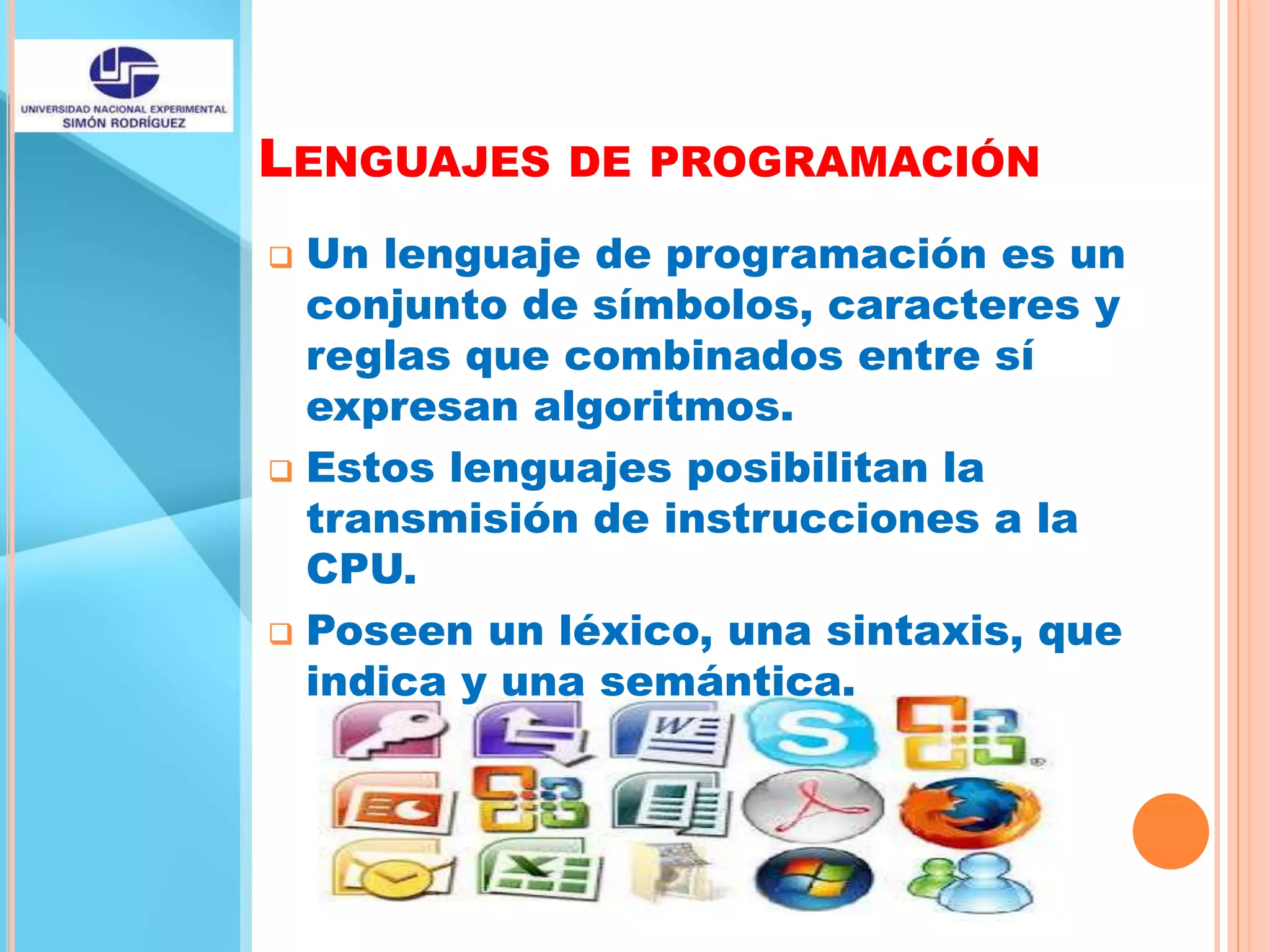 LENGUAJES DE PROGRAMACIÓN
 Un lenguaje de programación es un
conjunto de símbolos, caracteres y
reglas que combinados entre sí
expresan algoritmos.
 Estos lenguajes posibilitan la
transmisión de instrucciones a la
CPU.
 Poseen un léxico, una sintaxis, que
indica y una semántica.
 