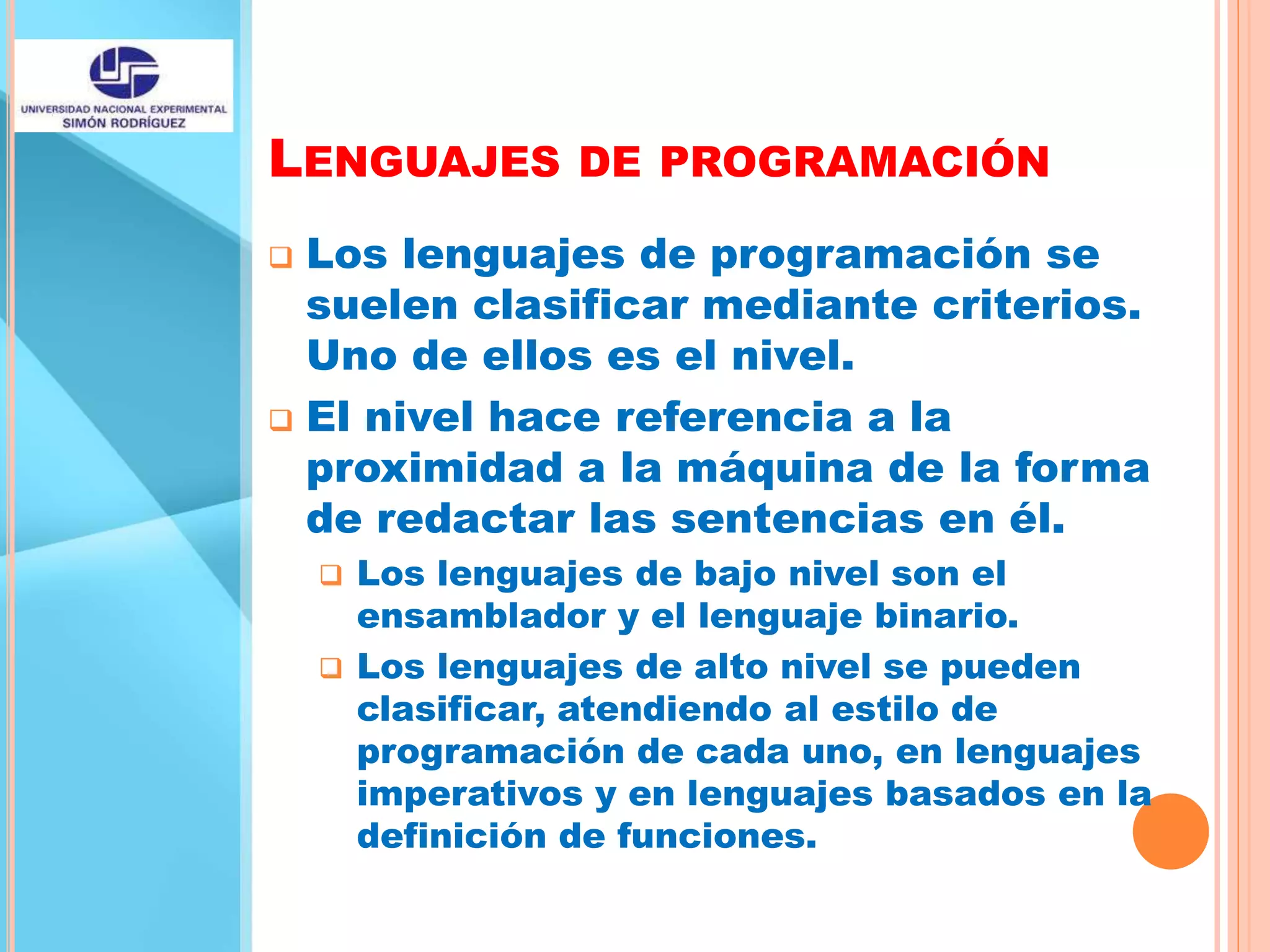 LENGUAJES DE PROGRAMACIÓN
 Los lenguajes de programación se
suelen clasificar mediante criterios.
Uno de ellos es el nivel.
 El nivel hace referencia a la
proximidad a la máquina de la forma
de redactar las sentencias en él.
 Los lenguajes de bajo nivel son el
ensamblador y el lenguaje binario.
 Los lenguajes de alto nivel se pueden
clasificar, atendiendo al estilo de
programación de cada uno, en lenguajes
imperativos y en lenguajes basados en la
definición de funciones.
 