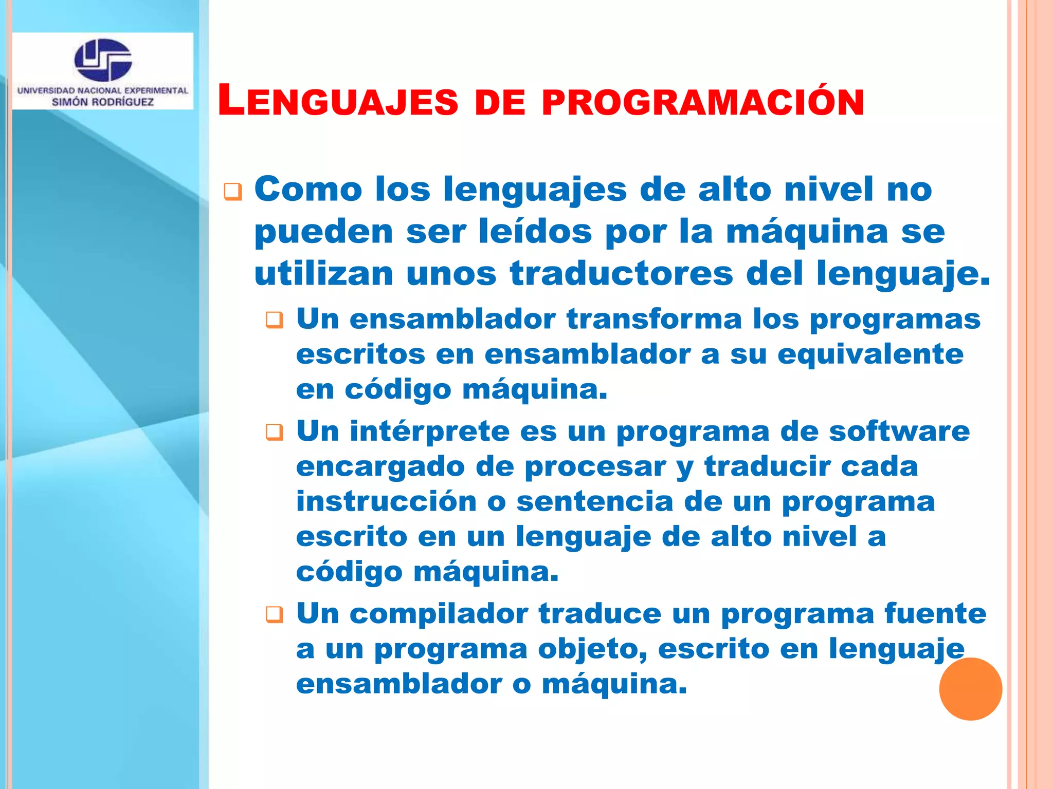 LENGUAJES DE PROGRAMACIÓN
 Como los lenguajes de alto nivel no
pueden ser leídos por la máquina se
utilizan unos traductores del lenguaje.
 Un ensamblador transforma los programas
escritos en ensamblador a su equivalente
en código máquina.
 Un intérprete es un programa de software
encargado de procesar y traducir cada
instrucción o sentencia de un programa
escrito en un lenguaje de alto nivel a
código máquina.
 Un compilador traduce un programa fuente
a un programa objeto, escrito en lenguaje
ensamblador o máquina.
 